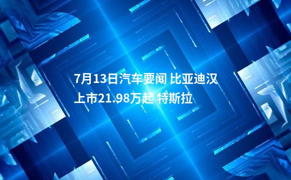 7月13日汽车要闻 比亚迪汉上市21.98万起 特斯拉